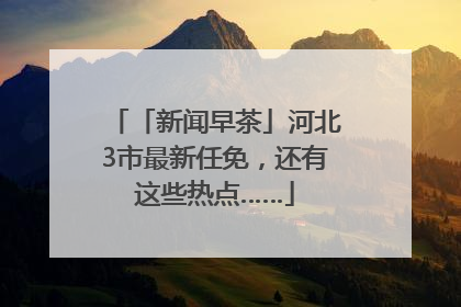 「新闻早茶」河北3市最新任免，还有这些热点……