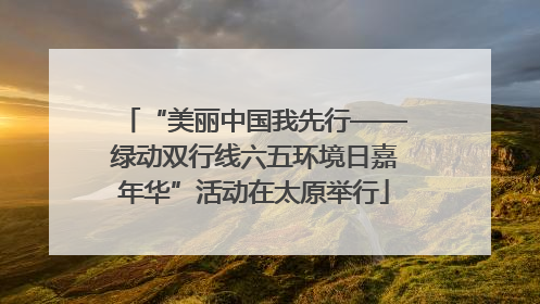 “美丽中国我先行——绿动双行线六五环境日嘉年华”活动在太原举行
