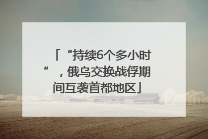“持续6个多小时”，俄乌交换战俘期间互袭首都地区