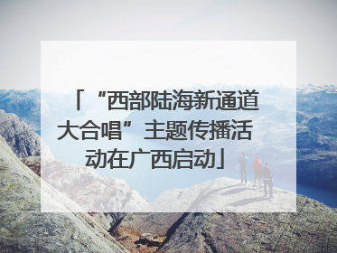 “西部陆海新通道大合唱”主题传播活动在广西启动