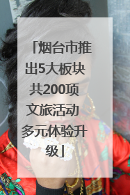 烟台市推出5大板块共200项文旅活动 多元体验升级