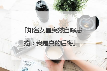 知名女星突然自曝患癌：我是真的后悔