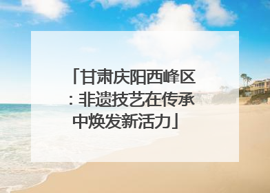 甘肃庆阳西峰区：非遗技艺在传承中焕发新活力