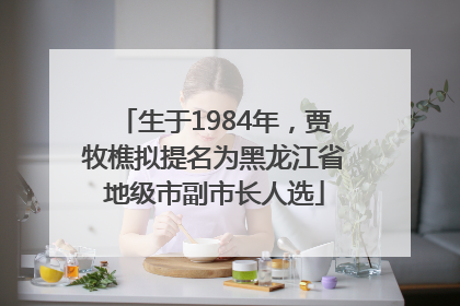 生于1984年，贾牧樵拟提名为黑龙江省地级市副市长人选