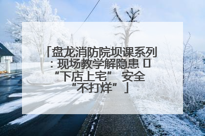 盘龙消防院坝课系列：现场教学解隐患   “下店上宅” 安全 “不打烊”