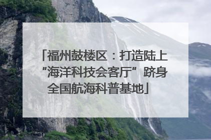 福州鼓楼区：打造陆上“海洋科技会客厅”跻身全国航海科普基地