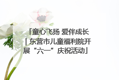 童心飞扬 爱伴成长｜东营市儿童福利院开展“六一”庆祝活动