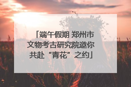 端午假期 郑州市文物考古研究院邀你共赴“青花”之约