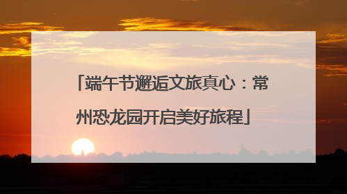 端午节邂逅文旅真心：常州恐龙园开启美好旅程