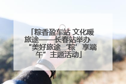 粽香盈车站 文化暖旅途——长春站举办 “美好旅途‘粽’享端午”主题活动