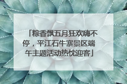 粽香飘五月狂欢嗨不停，平江石牛寨景区端午主题活动热忱迎客