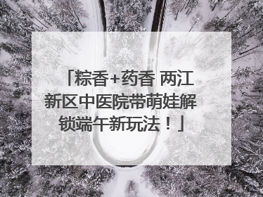 粽香+药香 两江新区中医院带萌娃解锁端午新玩法！