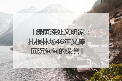 绿荫深处文明家：扎根林场46年又捧回沉甸甸的荣誉