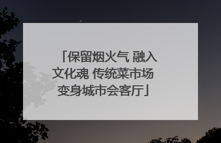 保留烟火气 融入文化魂 传统菜市场变身城市会客厅