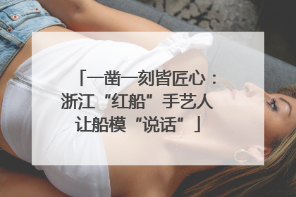 一凿一刻皆匠心：浙江“红船”手艺人让船模“说话”