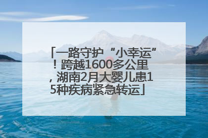 一路守护“小幸运”！跨越1600多公里，湖南2月大婴儿患15种疾病紧急转运