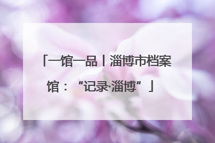 一馆一品丨淄博市档案馆：“记录·淄博”