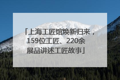 上海工匠馆焕新归来，159位工匠、220余展品讲述工匠故事