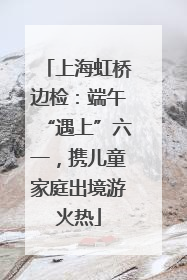 上海虹桥边检：端午“遇上”六一，携儿童家庭出境游火热