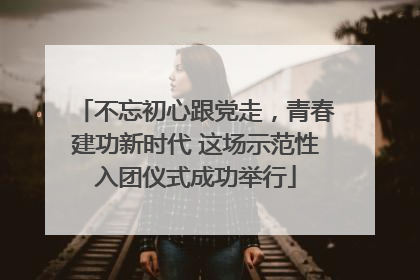 不忘初心跟党走，青春建功新时代 这场示范性入团仪式成功举行