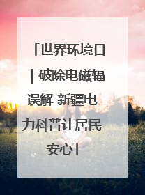 世界环境日｜破除电磁辐误解 新疆电力科普让居民安心