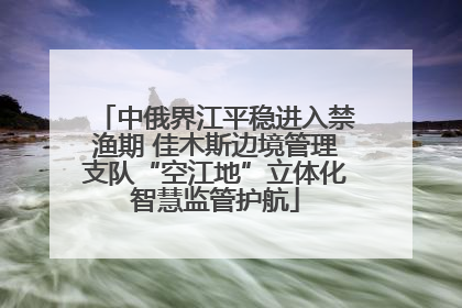 中俄界江平稳进入禁渔期 佳木斯边境管理支队“空江地”立体化智慧监管护航
