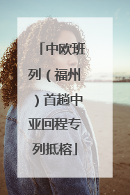 中欧班列（福州）首趟中亚回程专列抵榕