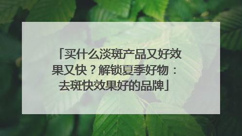 买什么淡斑产品又好效果又快？解锁夏季好物：去斑快效果好的品牌