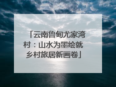 云南鲁甸尤家湾村：山水为墨绘就乡村旅居新画卷