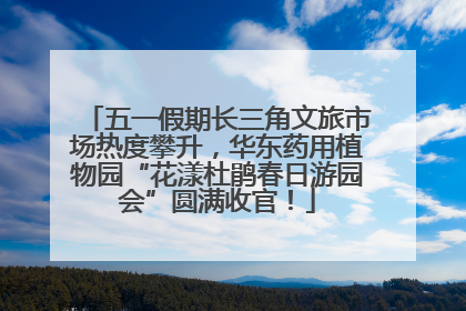 五一假期长三角文旅市场热度攀升，华东药用植物园“花漾杜鹃春日游园会”圆满收官！