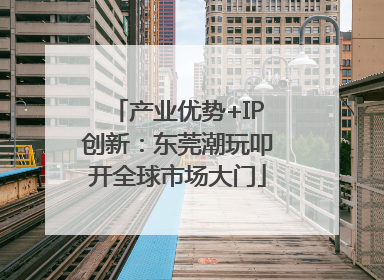 产业优势+IP创新：东莞潮玩叩开全球市场大门