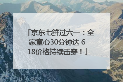 京东七鲜过六一：全家童心30分钟达 618价格持续击穿！