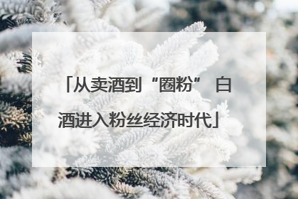 从卖酒到“圈粉” 白酒进入粉丝经济时代