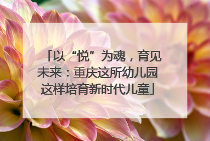 以“悦”为魂，育见未来：重庆这所幼儿园这样培育新时代儿童