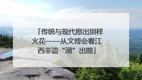 传统与现代擦出别样火花——从文博会看江西非遗“潮”出圈