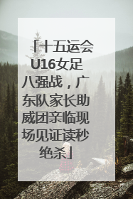 十五运会U16女足八强战，广东队家长助威团亲临现场见证读秒绝杀