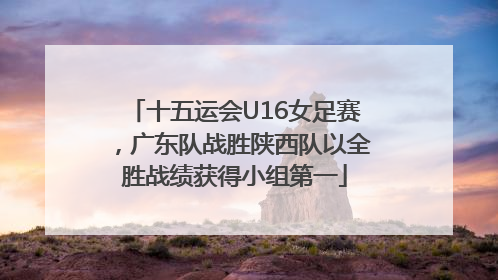 十五运会U16女足赛，广东队战胜陕西队以全胜战绩获得小组第一