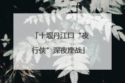 十堰丹江口“夜行侠”深夜鏖战