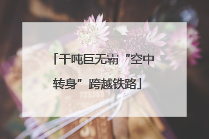 千吨巨无霸“空中转身”跨越铁路