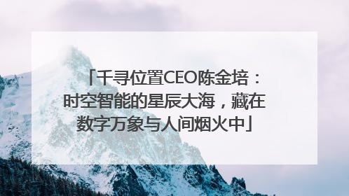 千寻位置CEO陈金培：时空智能的星辰大海，藏在数字万象与人间烟火中