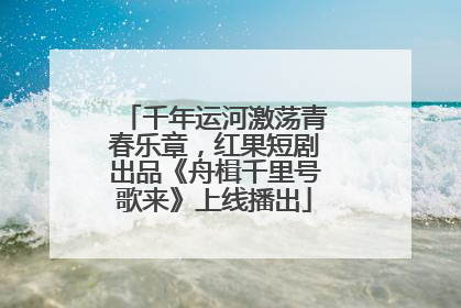 千年运河激荡青春乐章，红果短剧出品《舟楫千里号歌来》上线播出
