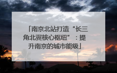 南京北站打造“长三角北翼核心枢纽”：提升南京的城市能级