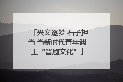 兴文逐梦 石子担当 当新时代青年遇上“晋剧文化”