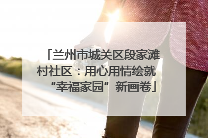 兰州市城关区段家滩村社区：用心用情绘就“幸福家园”新画卷