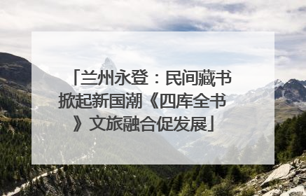兰州永登：民间藏书掀起新国潮《四库全书》文旅融合促发展