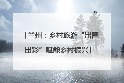 兰州：乡村旅游“出圈出彩”赋能乡村振兴