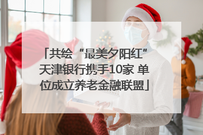 共绘“最美夕阳红” 天津银行携手10家 单位成立养老金融联盟