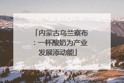 内蒙古乌兰察布：一杯酸奶为产业发展添动能