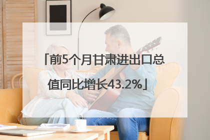 前5个月甘肃进出口总值同比增长43.2%