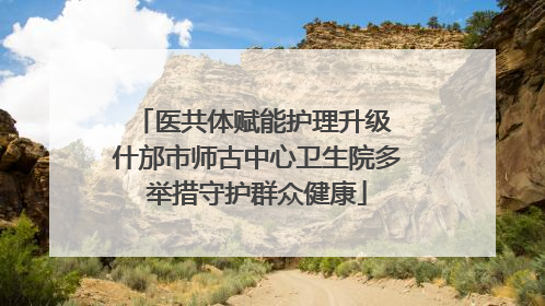 医共体赋能护理升级 什邡市师古中心卫生院多举措守护群众健康